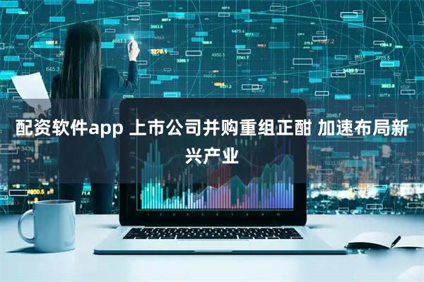 配资软件app 上市公司并购重组正酣 加速布局新兴产业