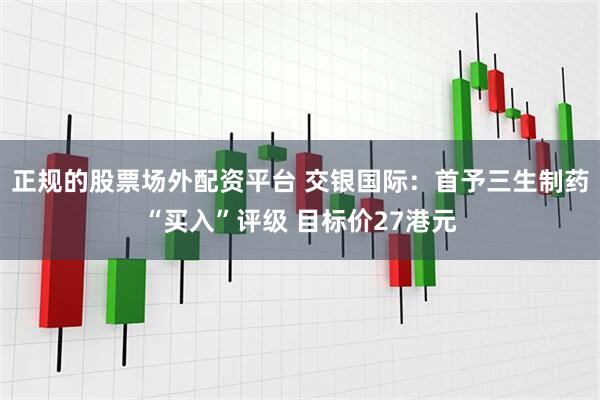 正规的股票场外配资平台 交银国际：首予三生制药“买入”评级 目标价27港元