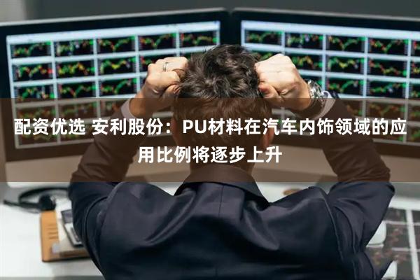 配资优选 安利股份：PU材料在汽车内饰领域的应用比例将逐步上升