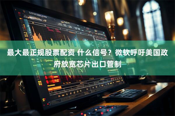 最大最正规股票配资 什么信号？微软呼吁美国政府放宽芯片出口管制