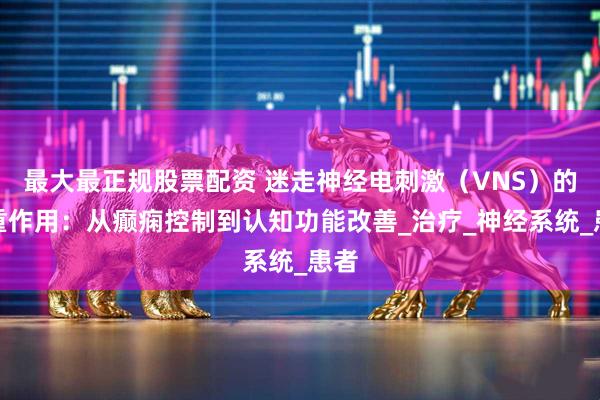 最大最正规股票配资 迷走神经电刺激（VNS）的双重作用：从癫痫控制到认知功能改善_治疗_神经系统_患者