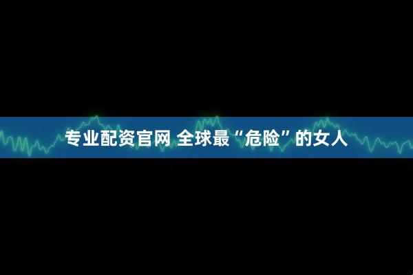 专业配资官网 全球最“危险”的女人