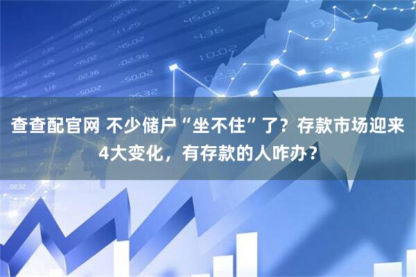 查查配官网 不少储户“坐不住”了？存款市场迎来4大变化，有存款的人咋办？