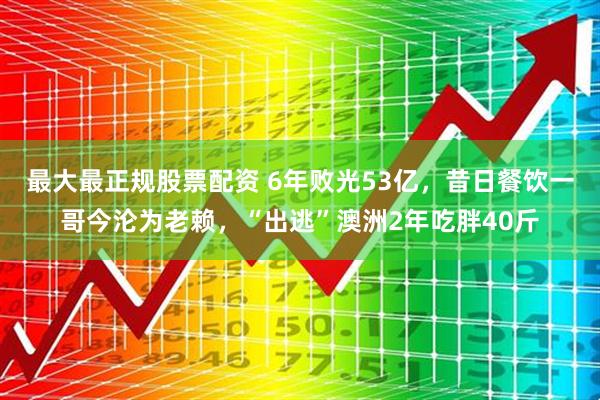 最大最正规股票配资 6年败光53亿，昔日餐饮一哥今沦为老赖，“出逃”澳洲2年吃胖40斤
