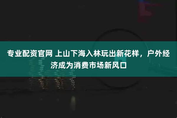 专业配资官网 上山下海入林玩出新花样，户外经济成为消费市场新风口