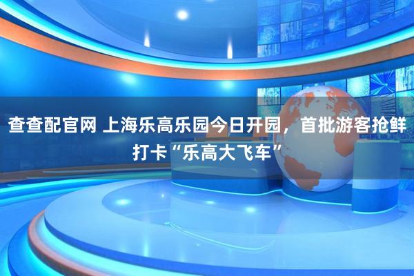 查查配官网 上海乐高乐园今日开园，首批游客抢鲜打卡“乐高大飞车”