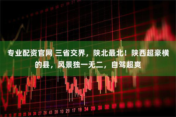 专业配资官网 三省交界，陕北最北！陕西超豪横的县，风景独一无二，自驾超爽