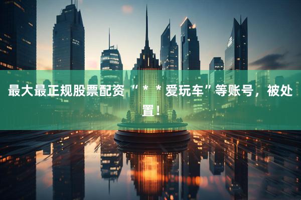 最大最正规股票配资 “＊＊爱玩车”等账号，被处置！