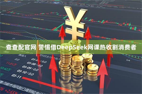 查查配官网 警惕借DeepSeek网课热收割消费者