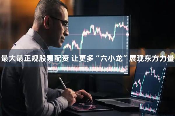 最大最正规股票配资 让更多“六小龙”展现东方力量