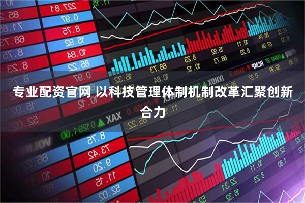 专业配资官网 以科技管理体制机制改革汇聚创新合力