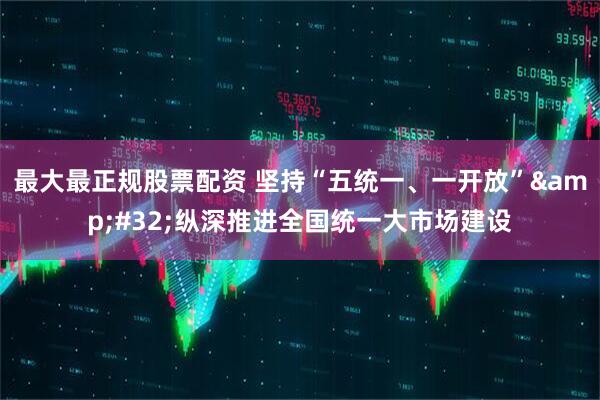 最大最正规股票配资 坚持“五统一、一开放”&#32;纵深推进全国统一大市场建设