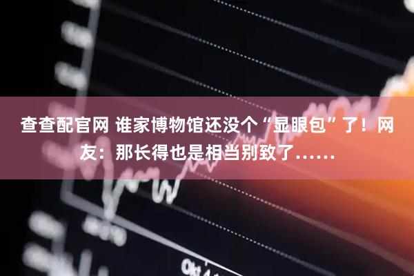 查查配官网 谁家博物馆还没个“显眼包”了！网友：那长得也是相当别致了……