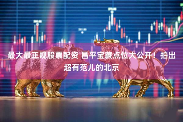最大最正规股票配资 昌平宝藏点位大公开！拍出超有范儿的北京