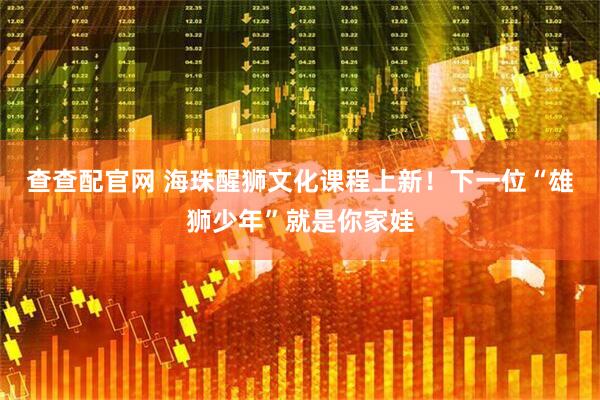查查配官网 海珠醒狮文化课程上新！下一位“雄狮少年”就是你家娃