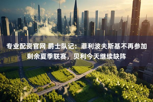 专业配资官网 爵士队记：菲利波夫斯基不再参加剩余夏季联赛，贝利今天继续缺阵