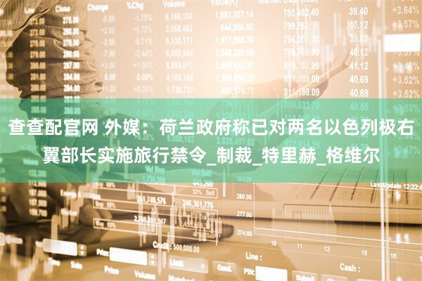 查查配官网 外媒：荷兰政府称已对两名以色列极右翼部长实施旅行禁令_制裁_特里赫_格维尔