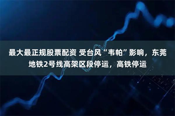 最大最正规股票配资 受台风“韦帕”影响，东莞地铁2号线高架区段停运，高铁停运