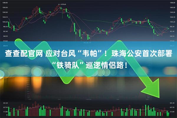 查查配官网 应对台风“韦帕”！珠海公安首次部署“铁骑队”巡逻情侣路！