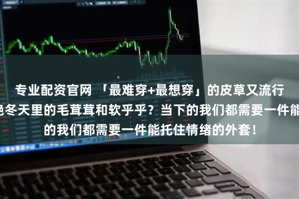 专业配资官网 「最难穿+最想穿」的皮草又流行回来了！谁能拒绝冬天里的毛茸茸和软乎乎？当下的我们都需要一件能托住情绪的外套！