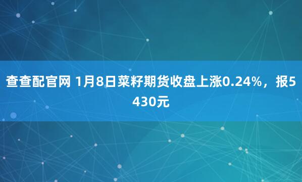 查查配官网 1月8日菜籽期货收盘上涨0.24%，报5430元