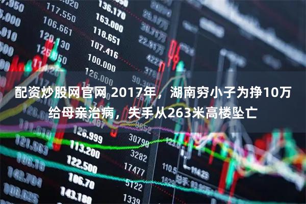 配资炒股网官网 2017年，湖南穷小子为挣10万给母亲治病，失手从263米高楼坠亡