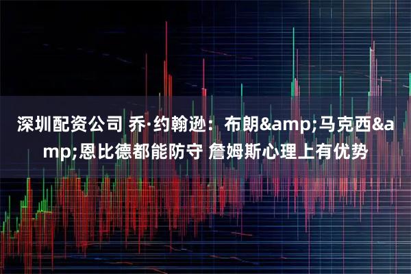 深圳配资公司 乔·约翰逊：布朗&马克西&恩比德都能防守 詹姆斯心理上有优势