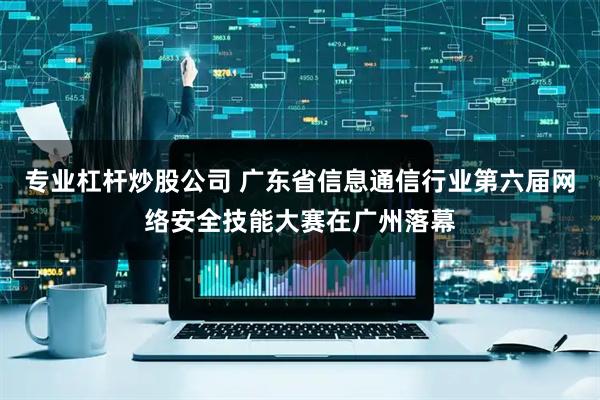 专业杠杆炒股公司 广东省信息通信行业第六届网络安全技能大赛在广州落幕