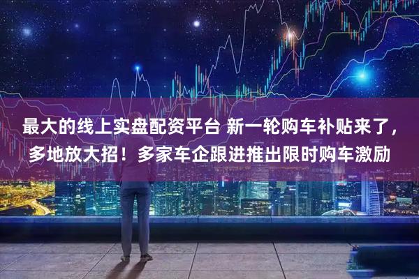最大的线上实盘配资平台 新一轮购车补贴来了，多地放大招！多家车企跟进推出限时购车激励